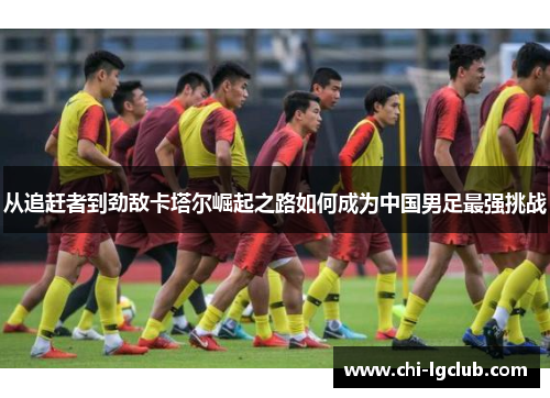 从追赶者到劲敌卡塔尔崛起之路如何成为中国男足最强挑战