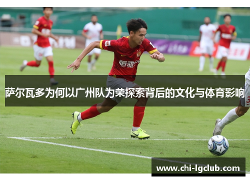 萨尔瓦多为何以广州队为荣探索背后的文化与体育影响 萨尔瓦多为何以广州队为荣探索背后的文化与体育影响