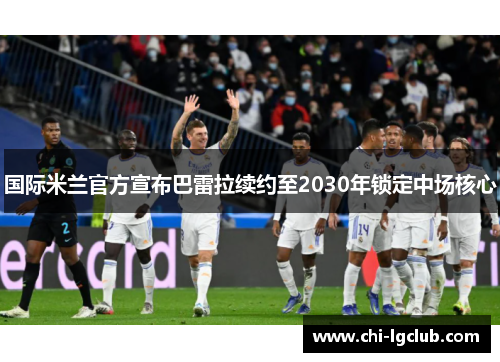 国际米兰官方宣布巴雷拉续约至2030年锁定中场核心