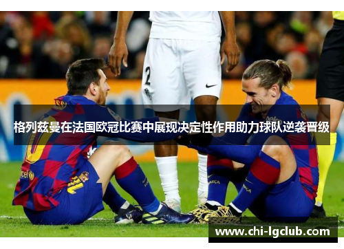 格列兹曼在法国欧冠比赛中展现决定性作用助力球队逆袭晋级