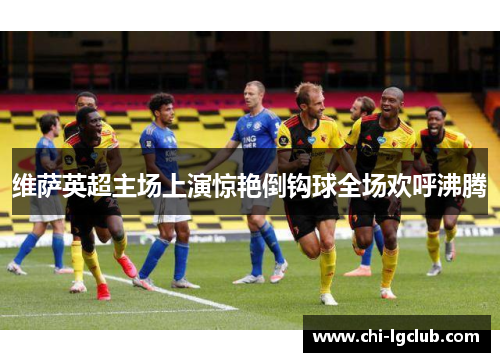 维萨英超主场上演惊艳倒钩球全场欢呼沸腾